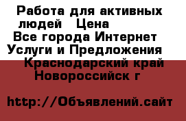 Работа для активных людей › Цена ­ 40 000 - Все города Интернет » Услуги и Предложения   . Краснодарский край,Новороссийск г.